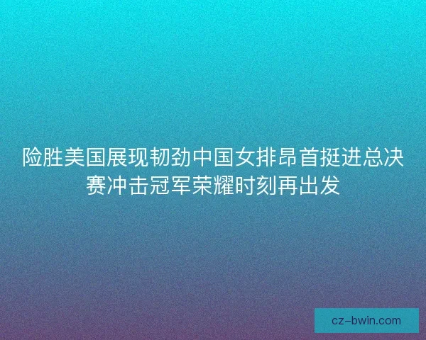 险胜美国展现韧劲中国女排昂首挺进总决赛冲击冠军荣耀时刻再出发