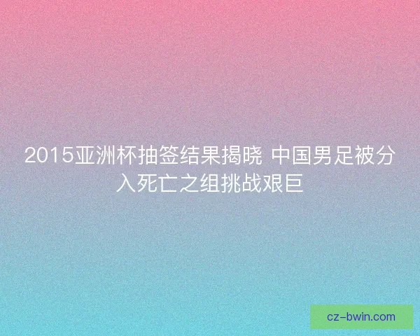 2015亚洲杯抽签结果揭晓 中国男足被分入死亡之组挑战艰巨