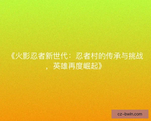 《火影忍者新世代：忍者村的传承与挑战，英雄再度崛起》