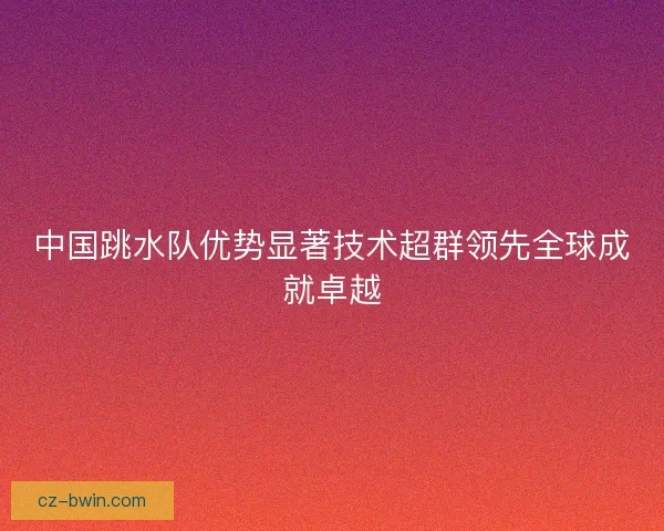 中国跳水队优势显著技术超群领先全球成就卓越