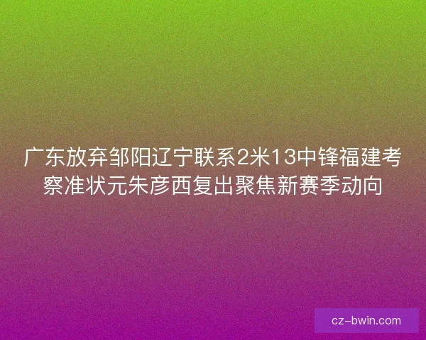 广东放弃邹阳辽宁联系2米13中锋福建考察准状元朱彦西复出聚焦新赛季动向