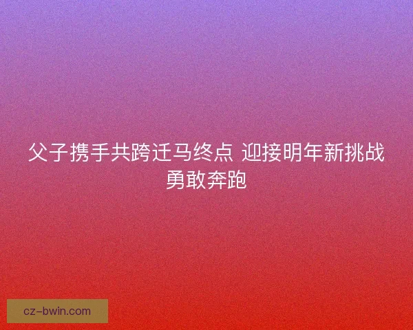 父子携手共跨迁马终点 迎接明年新挑战勇敢奔跑