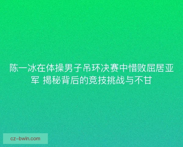 陈一冰在体操男子吊环决赛中惜败屈居亚军 揭秘背后的竞技挑战与不甘