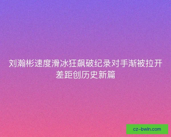 刘瀚彬速度滑冰狂飙破纪录对手渐被拉开差距创历史新篇
