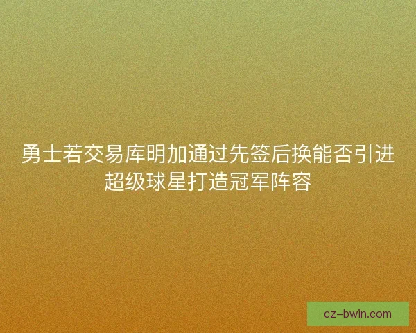 勇士若交易库明加通过先签后换能否引进超级球星打造冠军阵容