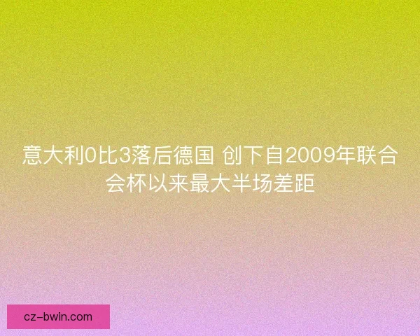 意大利0比3落后德国 创下自2009年联合会杯以来最大半场差距 意大利0比3落后德国 创下自2009年联合会杯以来最大半场差距