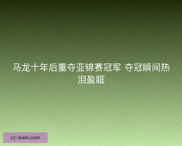 马龙十年后重夺亚锦赛冠军 夺冠瞬间热泪盈眶 马龙十年后重夺亚锦赛冠军 夺冠瞬间热泪盈眶
