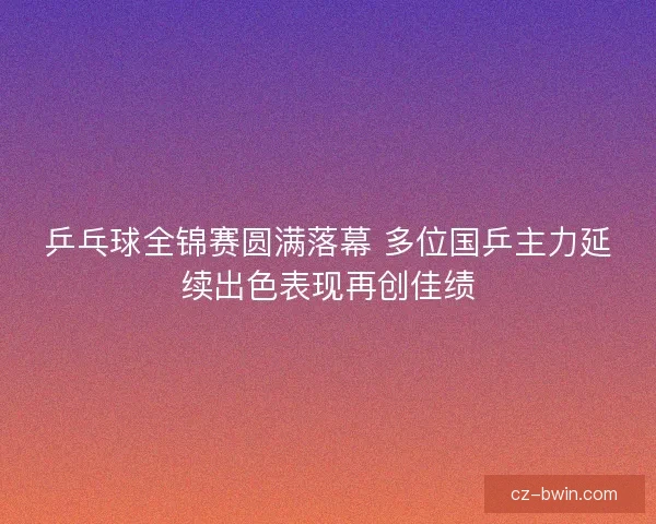 乒乓球全锦赛圆满落幕 多位国乒主力延续出色表现再创佳绩 乒乓球全锦赛圆满落幕 多位国乒主力延续出色表现再创佳绩