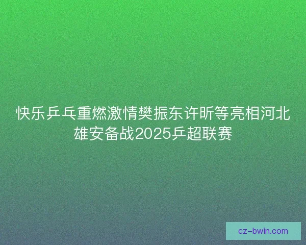 快乐乒乓重燃激情樊振东许昕等亮相河北雄安备战2025乒超联赛 快乐乒乓重燃激情樊振东许昕等亮相河北雄安备战2025乒超联赛