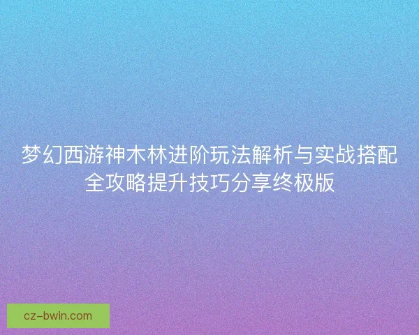 梦幻西游神木林进阶玩法解析与实战搭配全攻略提升技巧分享终极版 梦幻西游神木林进阶玩法解析与实战搭配全攻略提升技巧分享终极版