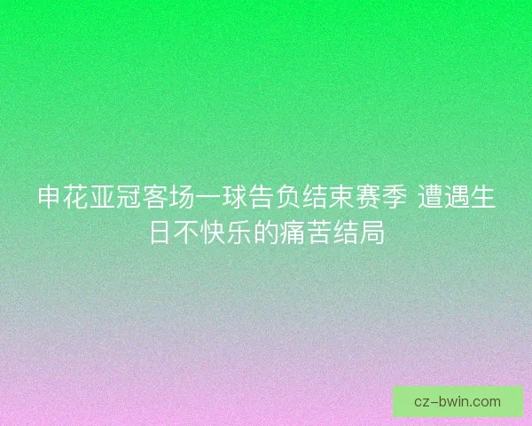 申花亚冠客场一球告负结束赛季 遭遇生日不快乐的痛苦结局
