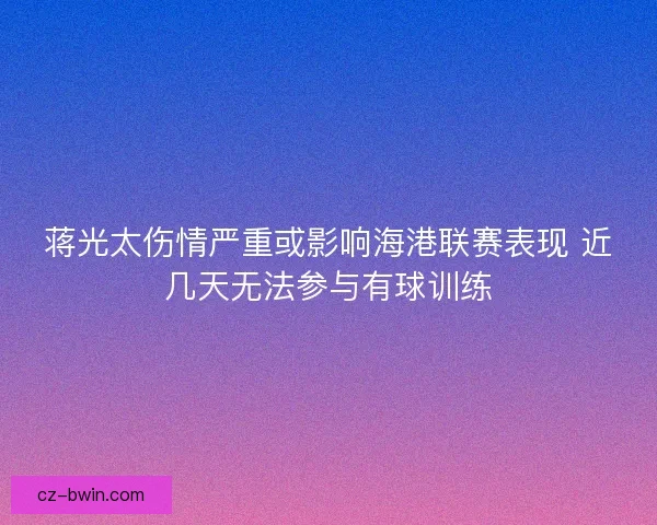 蒋光太伤情严重或影响海港联赛表现 近几天无法参与有球训练