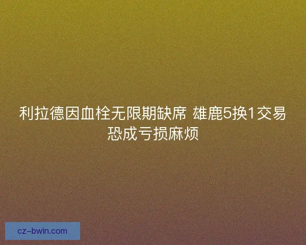 利拉德因血栓无限期缺席 雄鹿5换1交易恐成亏损麻烦 利拉德因血栓无限期缺席 雄鹿5换1交易恐成亏损麻烦