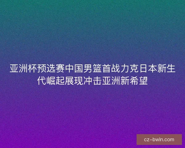 亚洲杯预选赛中国男篮首战力克日本新生代崛起展现冲击亚洲新希望 亚洲杯预选赛中国男篮首战力克日本新生代崛起展现冲击亚洲新希望