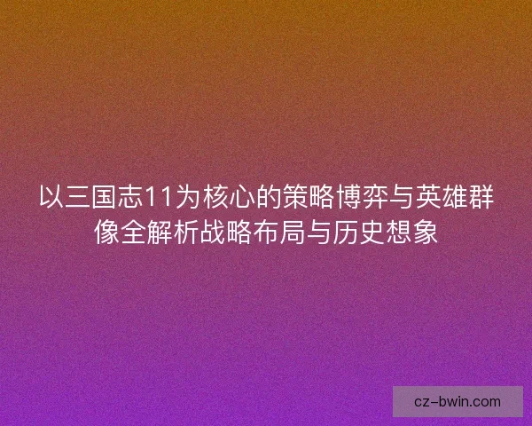 以三国志11为核心的策略博弈与英雄群像全解析战略布局与历史想象