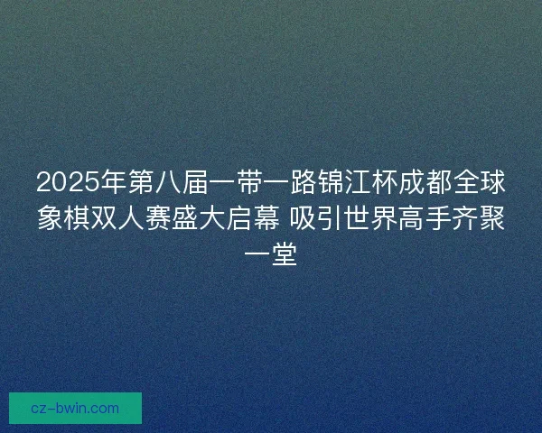 2025年第八届一带一路锦江杯成都全球象棋双人赛盛大启幕 吸引世界高手齐聚一堂