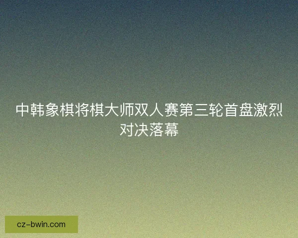 中韩象棋将棋大师双人赛第三轮首盘激烈对决落幕