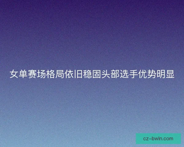 女单赛场格局依旧稳固头部选手优势明显
